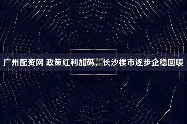广州配资网 政策红利加码，长沙楼市逐步企稳回暖
