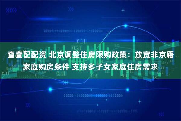 查查配配资 北京调整住房限购政策:放宽非京籍家庭购房条件 支持多子女家庭住房需求