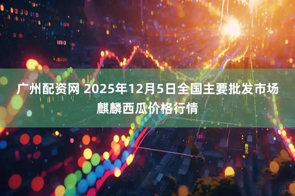 广州配资网 2025年12月5日全国主要批发市场麒麟西瓜价格行情