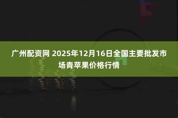 广州配资网 2025年12月16日全国主要批发市场青苹果价格行情