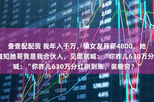 查查配配资 我年入千万，骗女友月薪4800，她纠结再三带我回家，谁知她哥竟是我合伙人，见面就喊：“你昨儿630万分红刚到账，装啥穷？”