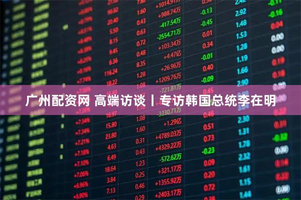 广州配资网 高端访谈丨专访韩国总统李在明