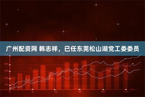 广州配资网 韩志祥，已任东莞松山湖党工委委员