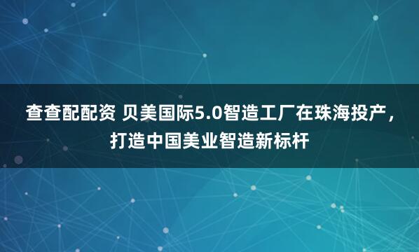 查查配配资 贝美国际5.0智造工厂在珠海投产,打造中国美业智造新标杆