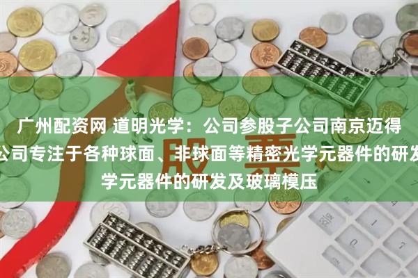 广州配资网 道明光学：公司参股子公司南京迈得特光学有限公司专注于各种球面、非球面等精密光学元器件的研发及玻璃模压