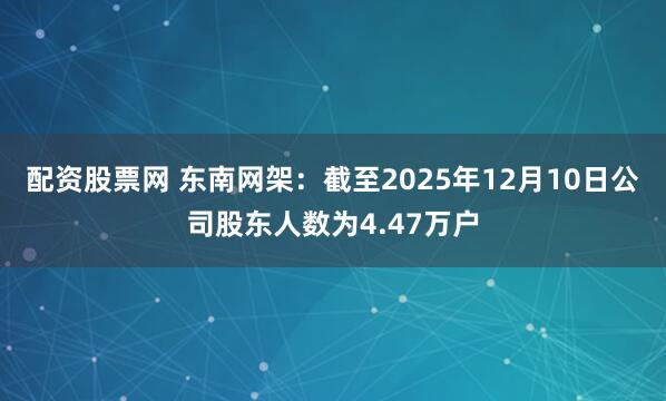 配资股票网 东南网架：截至2025年12月10日公司股东人数为4.47万户
