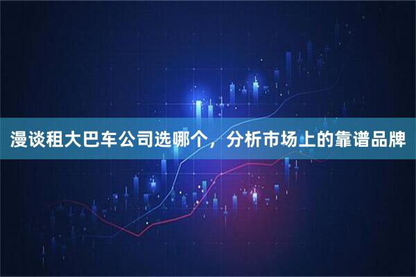 漫谈租大巴车公司选哪个，分析市场上的靠谱品牌