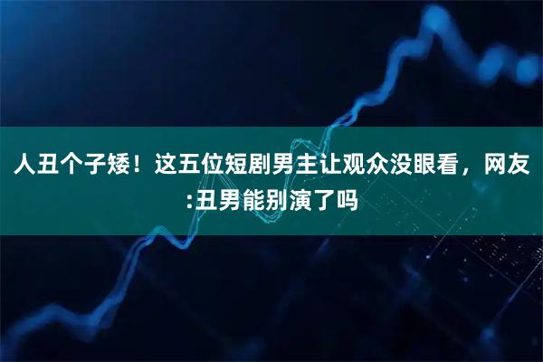 人丑个子矮！这五位短剧男主让观众没眼看，网友:丑男能别演了吗