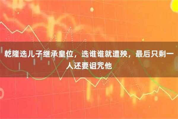 乾隆选儿子继承皇位，选谁谁就遭殃，最后只剩一人还要诅咒他