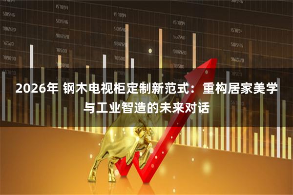 2026年 钢木电视柜定制新范式：重构居家美学与工业智造的未来对话