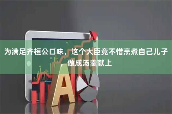 为满足齐桓公口味，这个大臣竟不惜烹煮自己儿子，做成汤羹献上